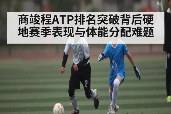 商竣程ATP排名突破背后硬地赛季表现与体能分配难题